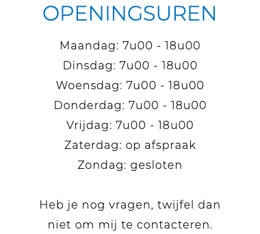Openingsuren Maandag: 7u00 - 18u00 Dinsdag: 7u00 - 18u00 Woensdag: 7u00 - 18u00 Donderdag: 7u00 - 18u00 Vrijdag: 7u00 - 18u00 Zaterdag: op afspraak Zondag: gesloten Heb je nog vragen, twijfel dan niet om mij te contacteren.